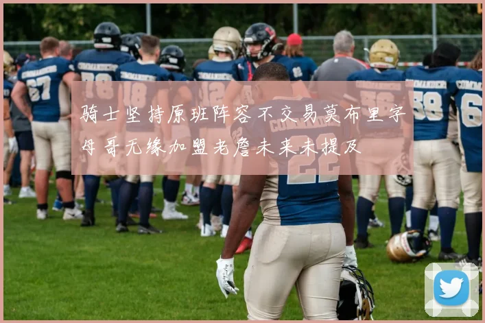 骑士坚持原班阵容不交易莫布里字母哥无缘加盟老詹未来未提及