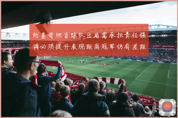 约基奇坦言球队出局需承担责任强调必须提升表现距离冠军仍有差距