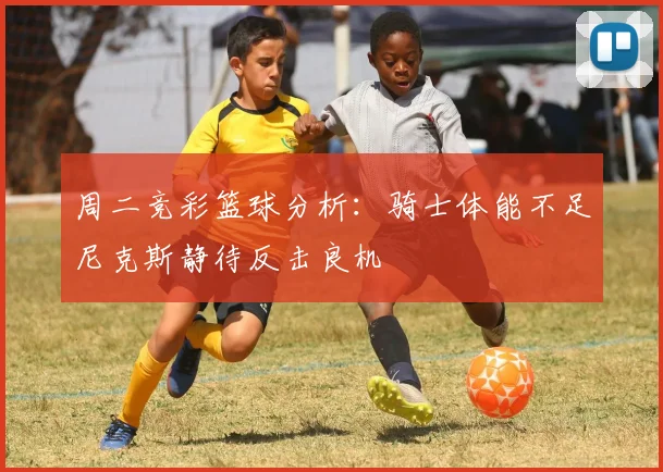 周二竞彩篮球分析：骑士体能不足尼克斯静待反击良机