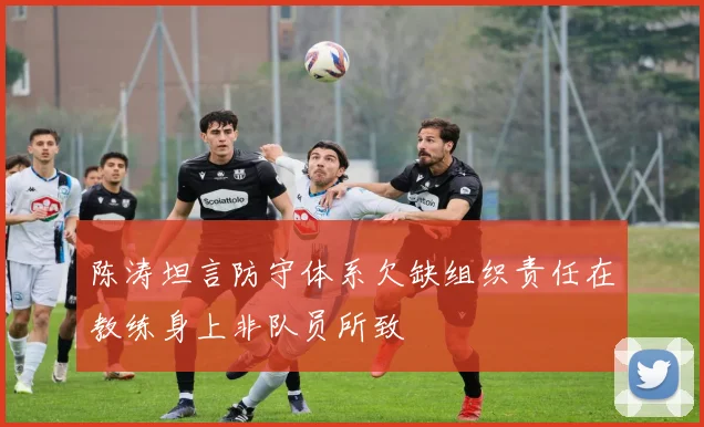 陈涛坦言防守体系欠缺组织责任在教练身上非队员所致