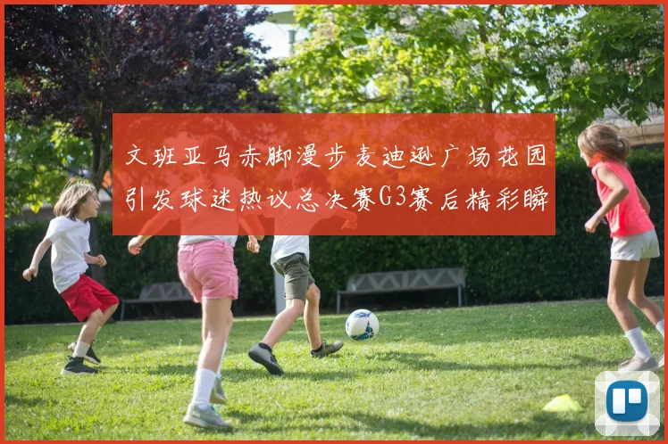 文班亚马赤脚漫步麦迪逊广场花园引发球迷热议总决赛G3赛后精彩瞬间