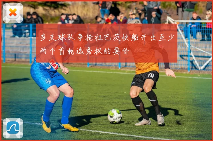 多支球队争抢祖巴茨快船开出至少两个首轮选秀权的要价