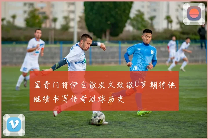 国青门将伊合散发文致敬C罗期待他继续书写传奇进球历史