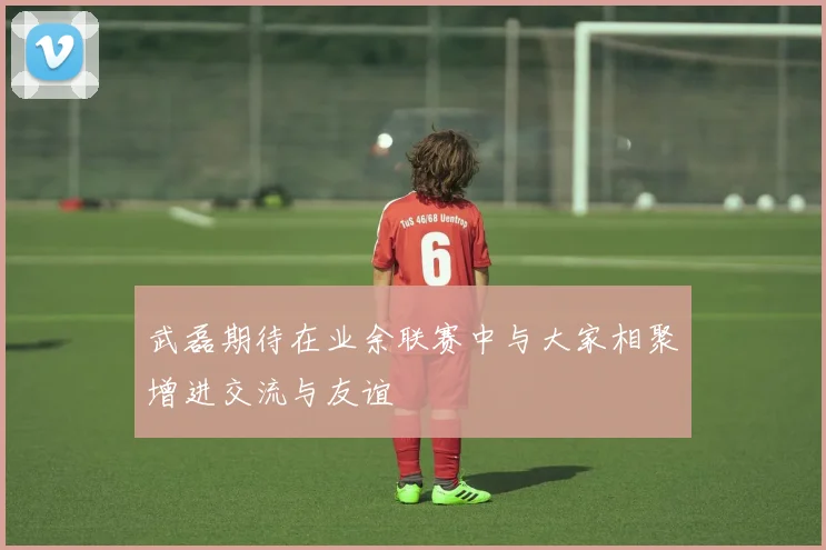 武磊期待在业余联赛中与大家相聚增进交流与友谊