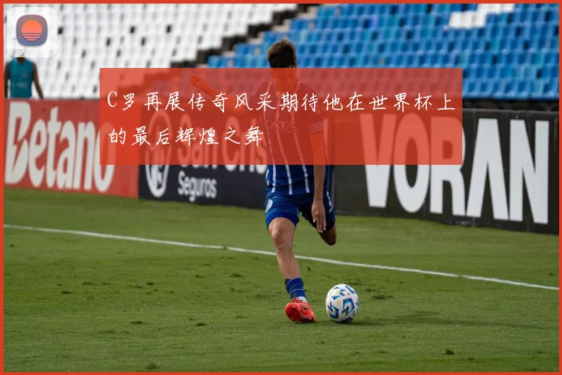 C罗再展传奇风采期待他在世界杯上的最后辉煌之舞