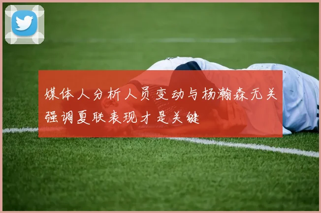 媒体人分析人员变动与杨瀚森无关强调夏联表现才是关键