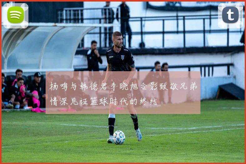 杨鸣与韩德君李晓旭合影致敬兄弟情深见证篮球时代的终结