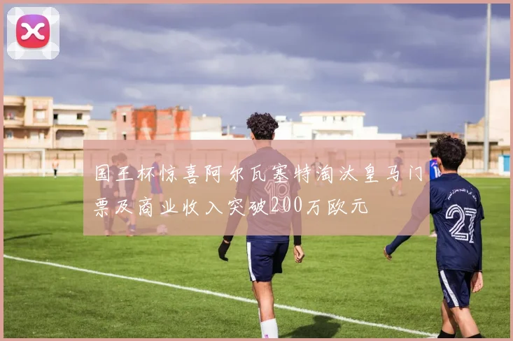 国王杯惊喜阿尔瓦塞特淘汰皇马门票及商业收入突破200万欧元