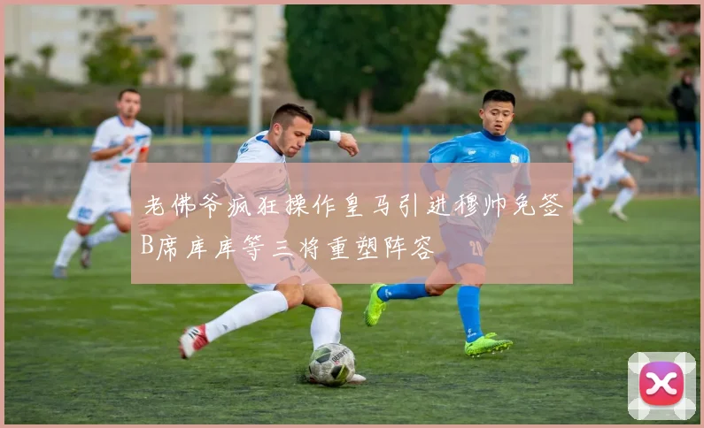 老佛爷疯狂操作皇马引进穆帅免签B席库库等三将重塑阵容