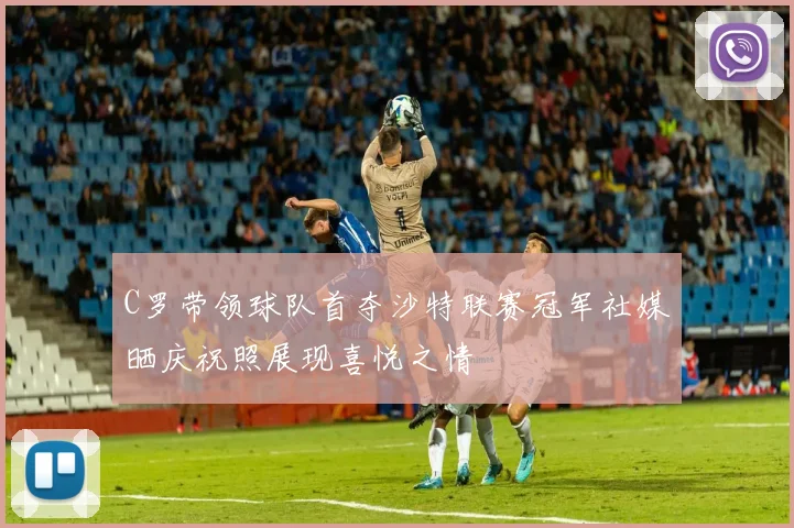 C罗带领球队首夺沙特联赛冠军社媒晒庆祝照展现喜悦之情