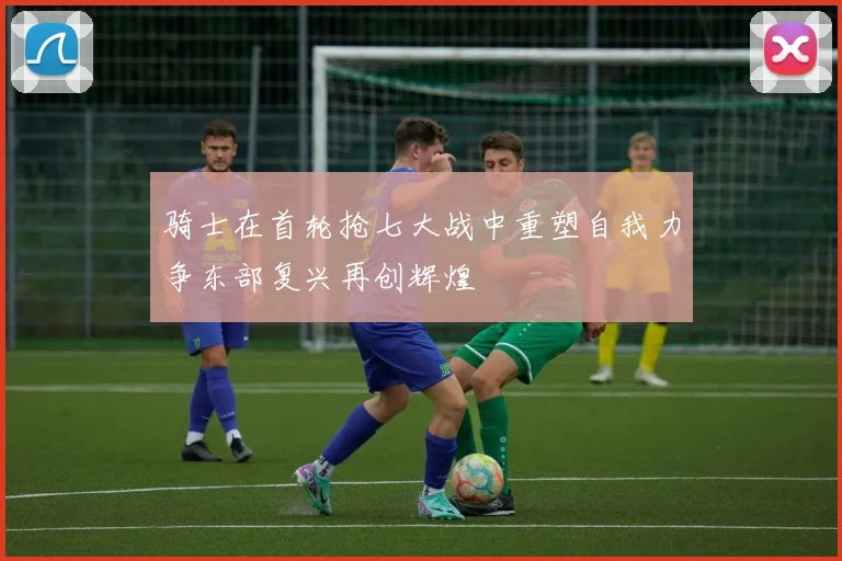 骑士在首轮抢七大战中重塑自我力争东部复兴再创辉煌