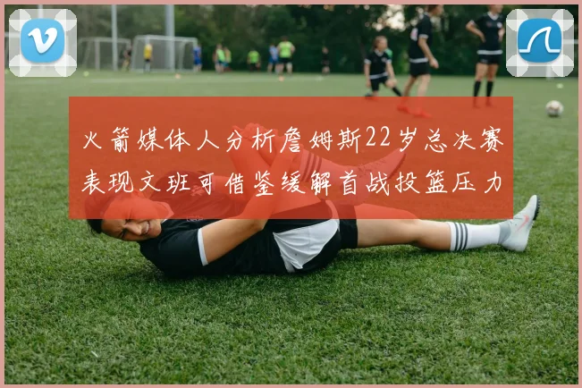 火箭媒体人分析詹姆斯22岁总决赛表现文班可借鉴缓解首战投篮压力