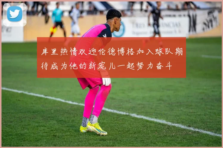 库里热情欢迎伦德博格加入球队期待成为他的新宠儿一起努力奋斗