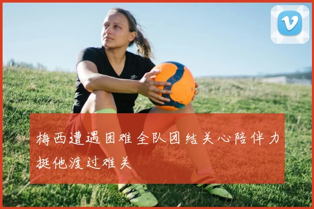 梅西遭遇困难全队团结关心陪伴力挺他渡过难关