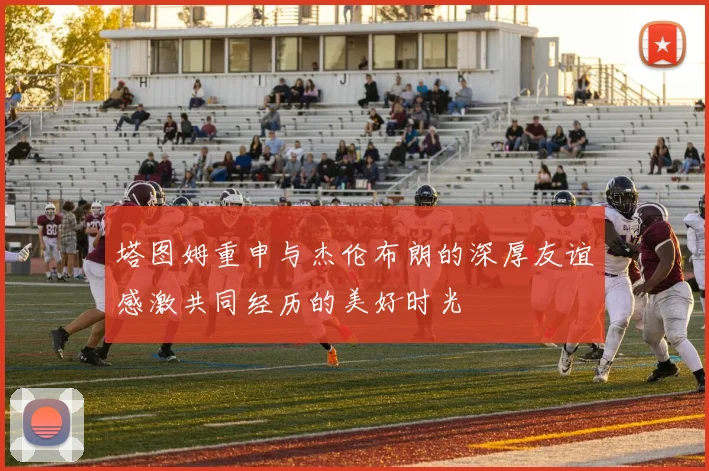 塔图姆重申与杰伦布朗的深厚友谊感激共同经历的美好时光