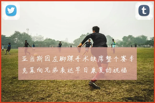 亚当斯因左脚踝手术缺席整个赛季克莱向兄弟表达早日康复的祝福