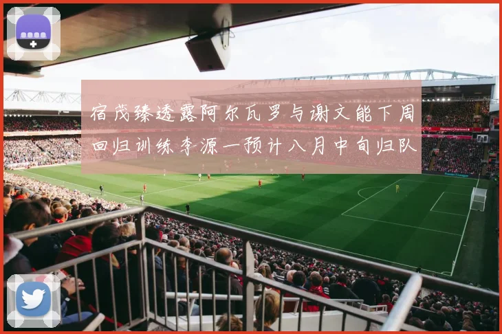 宿茂臻透露阿尔瓦罗与谢文能下周回归训练李源一预计八月中旬归队