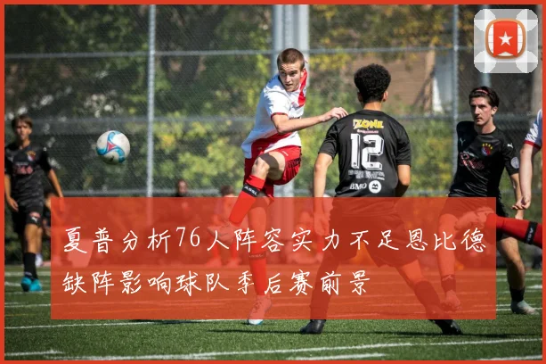 夏普分析76人阵容实力不足恩比德缺阵影响球队季后赛前景