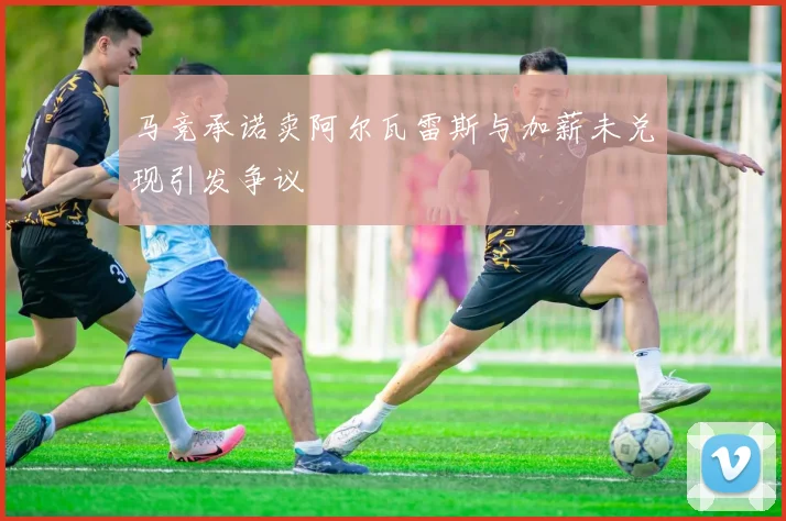 马竞承诺卖阿尔瓦雷斯与加薪未兑现引发争议