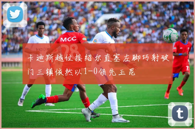 卡迪斯越位接绍尔直塞左脚巧射破门三镇依然以1-0领先玉昆
