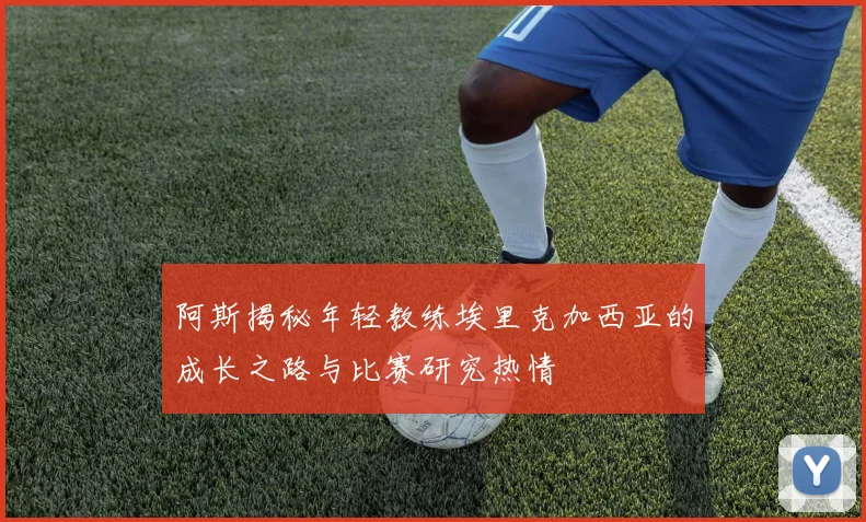 阿斯揭秘年轻教练埃里克加西亚的成长之路与比赛研究热情
