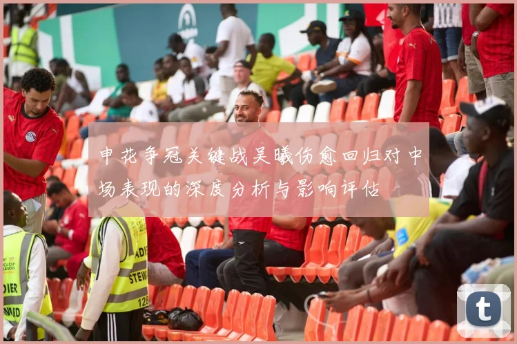 申花争冠关键战吴曦伤愈回归对中场表现的深度分析与影响评估