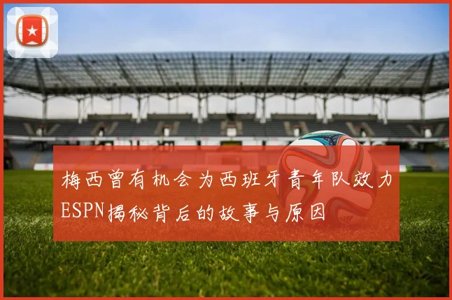梅西曾有机会为西班牙青年队效力ESPN揭秘背后的故事与原因