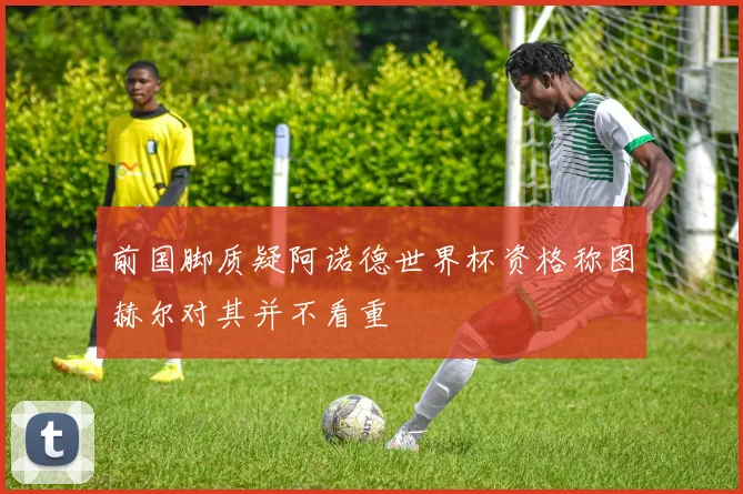 前国脚质疑阿诺德世界杯资格称图赫尔对其并不看重